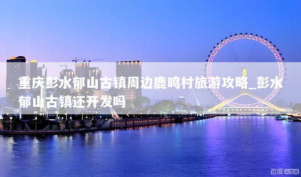 重庆彭水郁山古镇周边鹿鸣村旅游攻略_彭水郁山古镇还开发吗