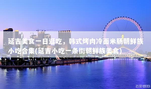 延吉美食一日逛吃，韩式烤肉冷面米肠朝鲜族小吃合集(延吉小吃一条街朝鲜族美食)