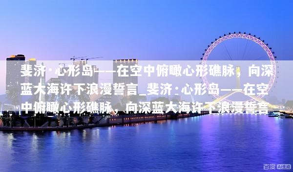 斐济·心形岛——在空中俯瞰心形礁脉，向深蓝大海许下浪漫誓言_斐济·心形岛——在空中俯瞰心形礁脉，向深蓝大海许下浪漫誓言