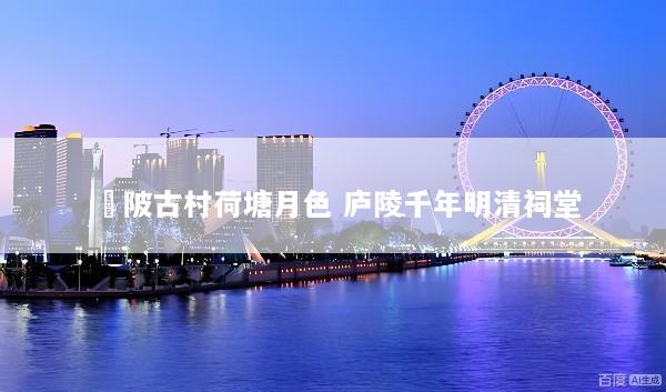 渼陂古村荷塘月色 庐陵千年明清祠堂