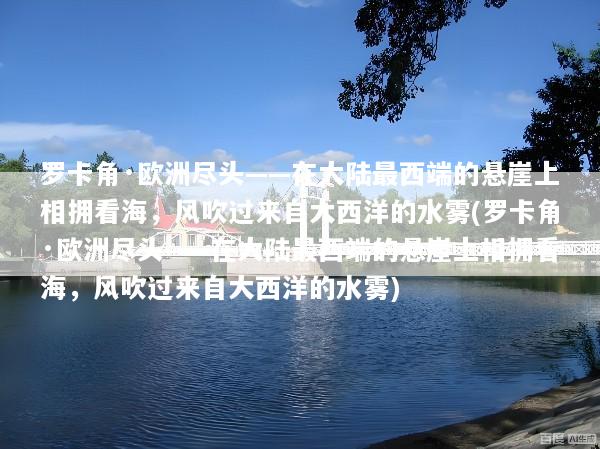 罗卡角·欧洲尽头——在大陆最西端的悬崖上相拥看海，风吹过来自大西洋的水雾(罗卡角·欧洲尽头——在大陆最西端的悬崖上相拥看海，风吹过来自大西洋的水雾)