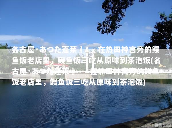 名古屋·あつた蓬莱軒——在热田神宫旁的鳗鱼饭老店里，鳗鱼饭三吃从原味到茶泡饭(名古屋·あつた蓬莱軒——在热田神宫旁的鳗鱼饭老店里，鳗鱼饭三吃从原味到茶泡饭)