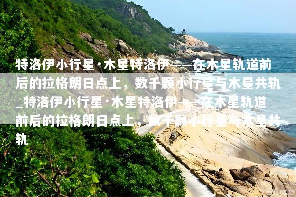 特洛伊小行星·木星特洛伊——在木星轨道前后的拉格朗日点上，数千颗小行星与木星共轨_特洛伊小行星·木星特洛伊——在木星轨道前后的拉格朗日点上，数千颗小行星与木星共轨