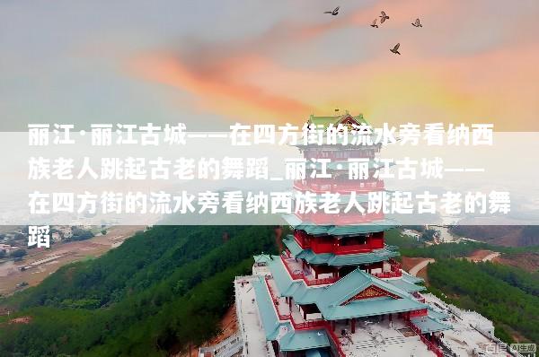 丽江·丽江古城——在四方街的流水旁看纳西族老人跳起古老的舞蹈_丽江·丽江古城——在四方街的流水旁看纳西族老人跳起古老的舞蹈