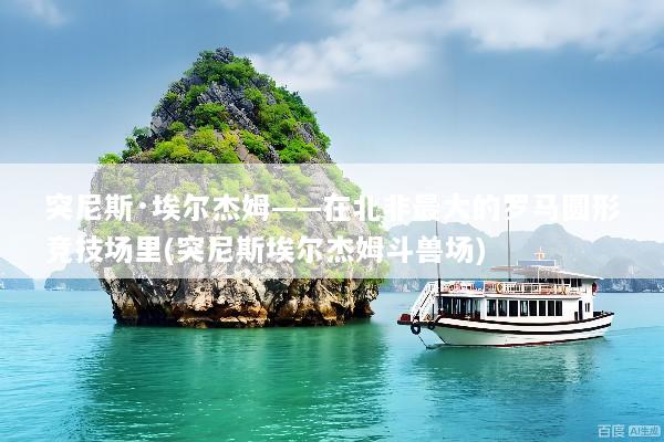 突尼斯·埃尔杰姆——在北非最大的罗马圆形竞技场里(突尼斯埃尔杰姆斗兽场)