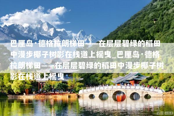 巴厘岛·德格拉朗梯田——在层层碧绿的稻田中漫步椰子树影在栈道上摇曳_巴厘岛·德格拉朗梯田——在层层碧绿的稻田中漫步椰子树影在栈道上摇曳