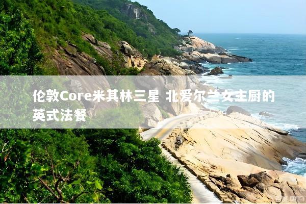 伦敦Core米其林三星 北爱尔兰女主厨的英式法餐