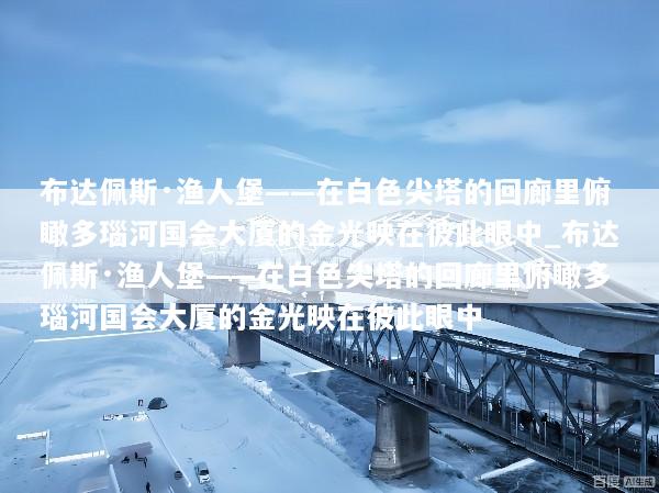 布达佩斯·渔人堡——在白色尖塔的回廊里俯瞰多瑙河国会大厦的金光映在彼此眼中_布达佩斯·渔人堡——在白色尖塔的回廊里俯瞰多瑙河国会大厦的金光映在彼此眼中