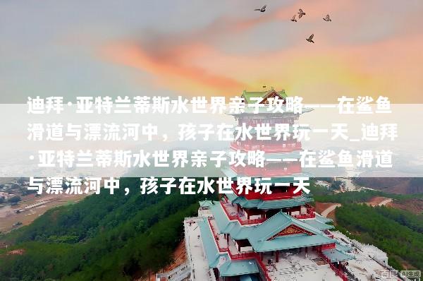 迪拜·亚特兰蒂斯水世界亲子攻略——在鲨鱼滑道与漂流河中，孩子在水世界玩一天_迪拜·亚特兰蒂斯水世界亲子攻略——在鲨鱼滑道与漂流河中，孩子在水世界玩一天