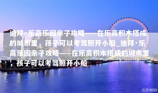 迪拜·乐高乐园亲子攻略——在乐高积木搭成的城市里，孩子可以考驾照开小船_迪拜·乐高乐园亲子攻略——在乐高积木搭成的城市里，孩子可以考驾照开小船