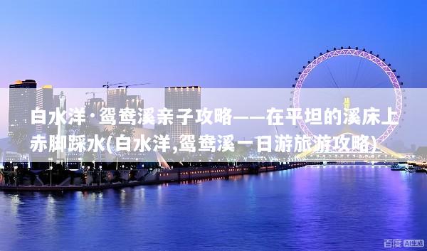 白水洋·鸳鸯溪亲子攻略——在平坦的溪床上赤脚踩水(白水洋,鸳鸯溪一日游旅游攻略)