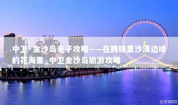 中卫·金沙岛亲子攻略——在腾格里沙漠边缘的花海里_中卫金沙岛旅游攻略