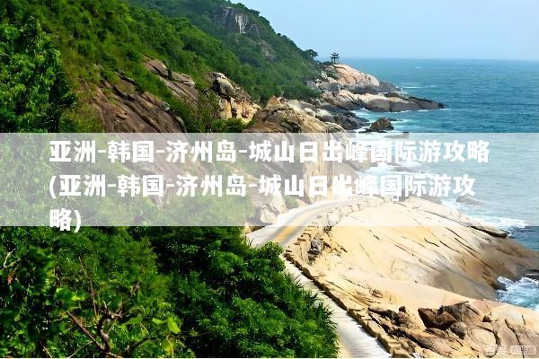 亚洲-韩国-济州岛-城山日出峰国际游攻略(亚洲-韩国-济州岛-城山日出峰国际游攻略)