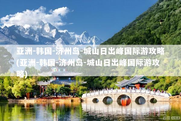 亚洲-韩国-济州岛-城山日出峰国际游攻略(亚洲-韩国-济州岛-城山日出峰国际游攻略)