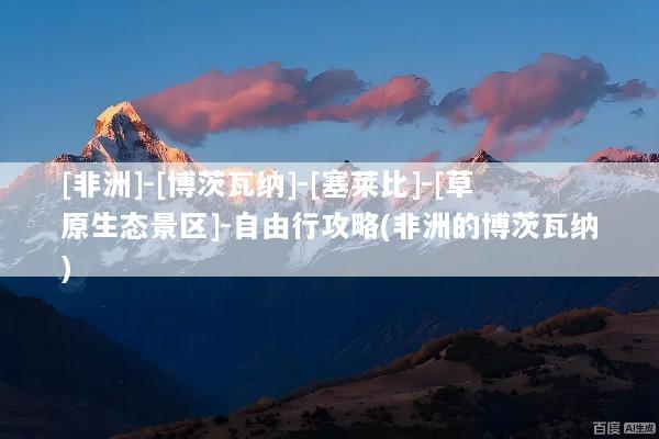 [非洲]-[博茨瓦纳]-[塞莱比]-[草原生态景区]-自由行攻略(非洲的博茨瓦纳)