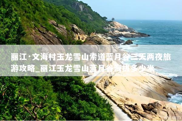 丽江·文海村玉龙雪山索道蓝月谷三天两夜旅游攻略_丽江玉龙雪山蓝月谷海拔多少米