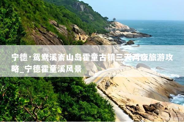 宁德·鸳鸯溪嵛山岛霍童古镇三天两夜旅游攻略_宁德霍童溪风景