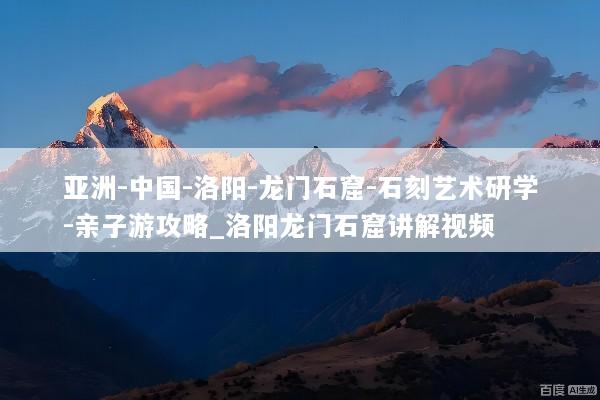 亚洲-中国-洛阳-龙门石窟-石刻艺术研学-亲子游攻略_洛阳龙门石窟讲解视频
