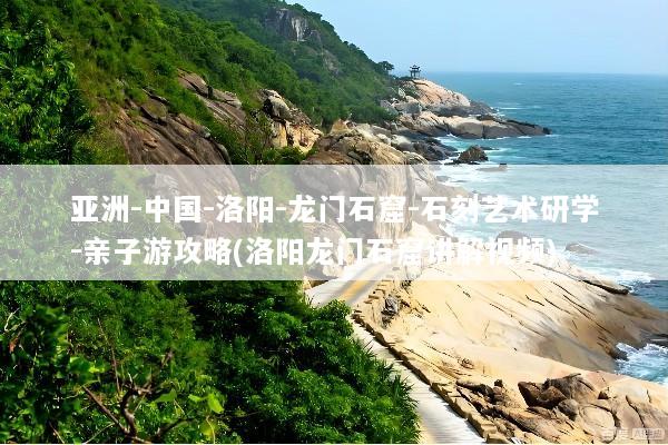 亚洲-中国-洛阳-龙门石窟-石刻艺术研学-亲子游攻略(洛阳龙门石窟讲解视频)