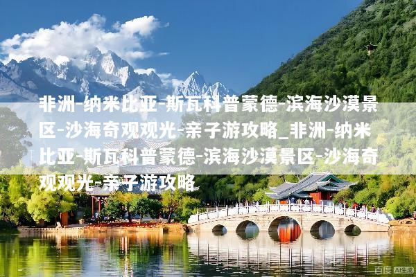 非洲-纳米比亚-斯瓦科普蒙德-滨海沙漠景区-沙海奇观观光-亲子游攻略_非洲-纳米比亚-斯瓦科普蒙德-滨海沙漠景区-沙海奇观观光-亲子游攻略