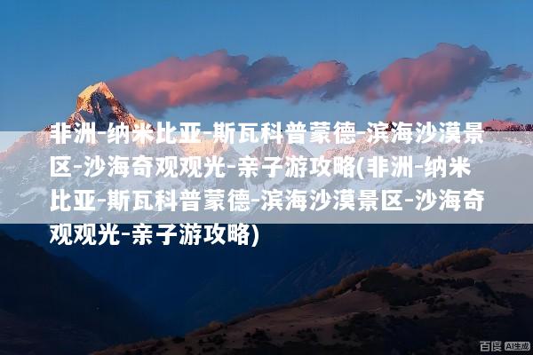 非洲-纳米比亚-斯瓦科普蒙德-滨海沙漠景区-沙海奇观观光-亲子游攻略(非洲-纳米比亚-斯瓦科普蒙德-滨海沙漠景区-沙海奇观观光-亲子游攻略)