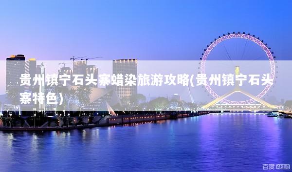 贵州镇宁石头寨蜡染旅游攻略(贵州镇宁石头寨特色)